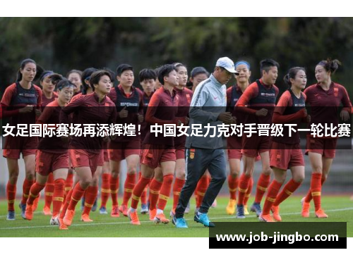 女足国际赛场再添辉煌！中国女足力克对手晋级下一轮比赛