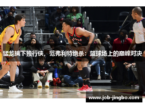 猛龙擒下独行侠，范弗利特绝杀：篮球场上的巅峰对决